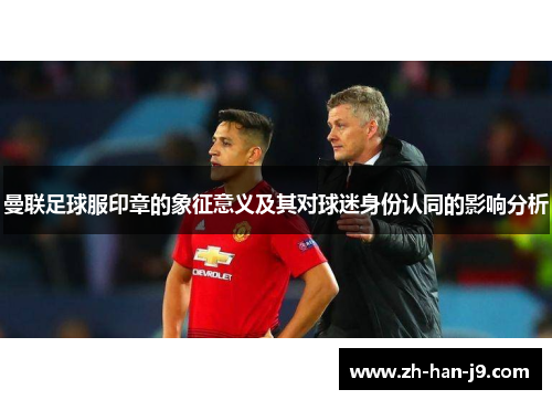 曼联足球服印章的象征意义及其对球迷身份认同的影响分析 曼联足球服印章的象征意义及其对球迷身份认同的影响分析
