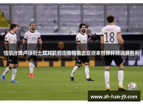 恰尔汗奥卢领衔土耳其能否击败格鲁吉亚迎来世界杯预选赛胜利