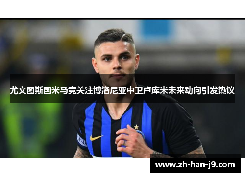 尤文图斯国米马竞关注博洛尼亚中卫卢库米未来动向引发热议