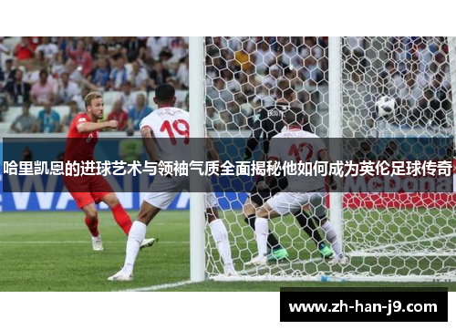 哈里凯恩的进球艺术与领袖气质全面揭秘他如何成为英伦足球传奇