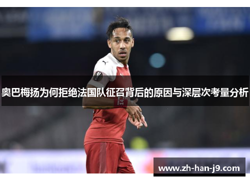 奥巴梅扬为何拒绝法国队征召背后的原因与深层次考量分析