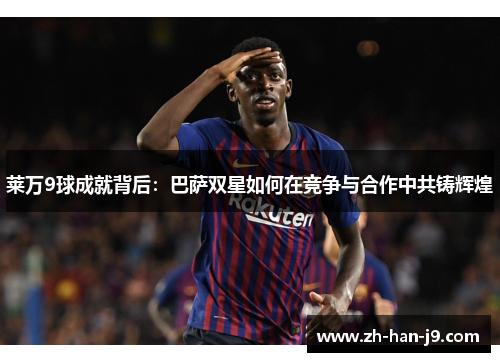 莱万9球成就背后:巴萨双星如何在竞争与合作中共铸辉煌 莱万9球成就背后:巴萨双星如何在竞争与合作中共铸辉煌