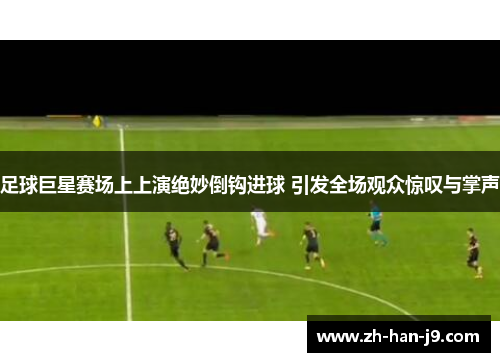足球巨星赛场上上演绝妙倒钩进球 引发全场观众惊叹与掌声